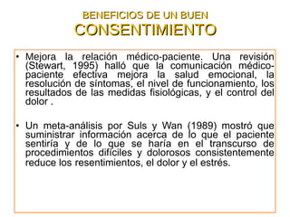 BENEFICIOS DE UN BUEN  CONSENTIMIENTO Mejora la relación médico-paciente . Una revisión (Stewart, 1995) halló que la comunicación médico-paciente efectiva mejora la salud emocional, la resolución de síntomas, el nivel de funcionamiento, los resultados de las medidas fisiológicas, y el control del dolor . Un meta-análisis por Suls y Wan (1989) mostró que suministrar información acerca de lo que el paciente sentiría y de lo que se haría en el transcurso de procedimientos difíciles y dolorosos consistentemente reduce los   resentimientos, el dolor y el estrés.   