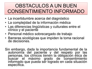 OBSTACULOS A UN BUEN CONSENTIMIENTO INFORMADO La incertidumbre acerca del diagnóstico La complejidad de la información médica Las diferencias lingüísticas y culturales entre el clínico y el paciente Personal médico sobrecargado de trabajo Barreras sicológicas que impiden la toma racional de decisiones.  Sin embargo, dada la importancia fundamental de la autonomía del paciente y del respeto por las personas, los clínicos  tienen la obligación ética  de buscar el máximo grado de consentimiento informado que pueda ser logrado en cada situación específica.  