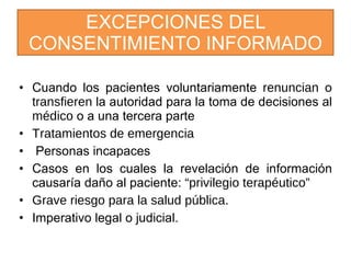 EXCEPCIONES DEL CONSENTIMIENTO INFORMADO Cuando los pacientes voluntariamente  renuncian  o  transfieren  la autoridad para la toma de decisiones al  médico  o a una tercera parte  Tratamientos de emergencia Personas incapaces  Casos en los cuales la revelación de información causaría daño al paciente:  “privilegio terapéutico”  Grave riesgo para la salud pública. Imperativo legal o judicial. 