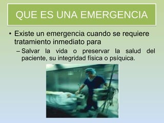 QUE ES UNA EMERGENCIA Existe un  emergencia  cuando se requiere tratamiento inmediato para  Salvar la vida o preservar la salud del paciente, su integridad física o psíquica. 