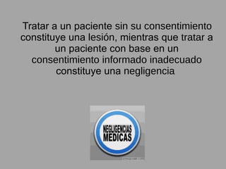 Tratar a un paciente  sin su consentimiento  constituye una  lesión , mientras que  tratar  a un paciente con base en un  consentimiento informado inadecuado  constituye una  negligencia   