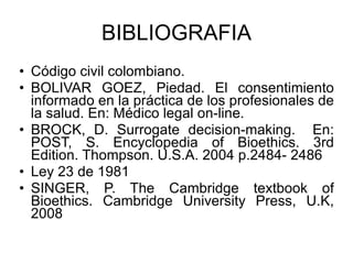 BIBLIOGRAFIA Código civil colombiano. BOLIVAR GOEZ, Piedad. El consentimiento informado en la práctica de los profesionales de la salud. En: Médico legal on-line. BROCK, D. Surrogate decision-making.  En: POST, S. Encyclopedia of Bioethics. 3rd Edition. Thompson. U.S.A. 2004 p.2484- 2486 Ley 23 de 1981 SINGER, P. The Cambridge textbook of Bioethics. Cambridge University Press, U.K, 2008 