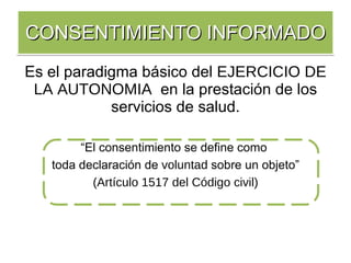 CONSENTIMIENTO INFORMADO Es el paradigma básico del  EJERCICIO DE LA AUTONOMIA   en la prestación de los servicios de salud. “ El consentimiento se define como  toda declaración de  voluntad  sobre un objeto” (Artículo 1517 del Código civil) 