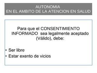 AUTONOMIA  EN EL AMBITO DE LA ATENCION EN SALUD Para que el  CONSENTIMIENTO INFORMADO  sea legalmente aceptado ( Válido ), debe: Ser  libre Estar exento de  vicios 