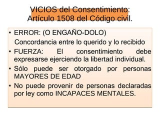 VICIOS VICIOS del Consentimiento: Artículo 1508 del Código civil. ERROR:  (O ENGAÑO-DOLO)  Concordancia entre lo querido y lo recibido FUERZA:  El consentimiento debe expresarse ejerciendo la  libertad  individual. Sólo puede ser otorgado por personas  MAYORES DE EDAD No puede provenir de personas declaradas por ley como  INCAPACES MENTALES. 