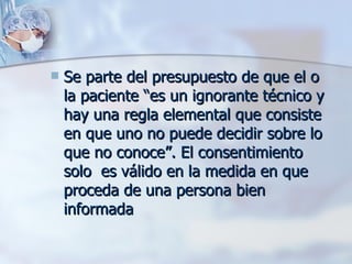 Se parte del presupuesto de que el o la paciente “es un ignorante técnico y hay una regla elemental que consiste en que uno no puede decidir sobre lo que no conoce”. El consentimiento solo  es válido en la medida en que proceda de una persona bien informada  