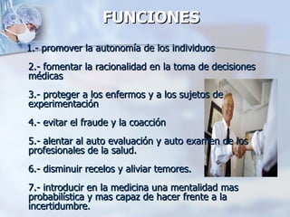 FUNCIONES    1.- promover la autonomía de los individuos 2.- fomentar la racionalidad en la toma de decisiones médicas 3.- proteger a los enfermos y a los sujetos de experimentación 4.- evitar el fraude y la coacción 5.- alentar al auto evaluación y auto examen de los profesionales de la salud. 6.- disminuir recelos y aliviar temores. 7.- introducir en la medicina una mentalidad mas probabilística y mas capaz de hacer frente a la incertidumbre. 