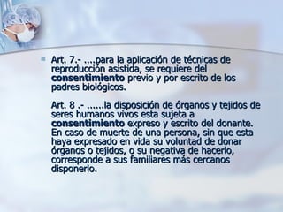 Art. 7.- ....para la aplicación de técnicas de reproducción asistida, se requiere del  consentimiento  previo y por escrito de los padres biológicos.  Art. 8 .- ......la disposición de órganos y tejidos de seres humanos vivos esta sujeta a  consentimiento  expreso y escrito del donante. En caso de muerte de una persona, sin que esta haya expresado en vida su voluntad de donar órganos o tejidos, o su negativa de hacerlo, corresponde a sus familiares más cercanos disponerlo. 