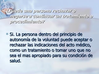 ¿Puede una persona rechazar o negarse a continuar un tratamiento o procedimiento?   Si. La persona dentro del principio de autonomía de la voluntad puede aceptar o rechazar las indicaciones del acto médico, como un tratamiento o tomar uno que no sea el mas apropiado para su condición de salud. 