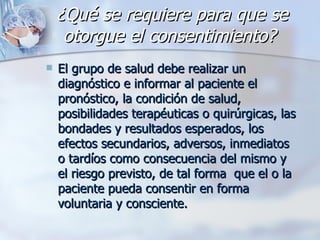 ¿Qué se requiere para que se otorgue el consentimiento?   El grupo de salud debe realizar un diagnóstico e informar al paciente el pronóstico, la condición de salud, posibilidades terapéuticas o quirúrgicas, las bondades y resultados esperados, los efectos secundarios, adversos, inmediatos o tardíos como consecuencia del mismo y el riesgo previsto, de tal forma  que el o la paciente pueda consentir en forma voluntaria y consciente. 