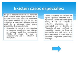 Existen casos especiales:
En que la persona solicitante sea menor de      Cuando se trate de una persona con
edad, se debe poner especial énfasis en la
información otorgada durante el proceso de      alguna capacidad diferente, que la
orientación-consejería ya que en estudios       imposibilite a tomar decisiones por sí
realizados, se ha comprobado que a menor        misma, deberá ser sometida a
edad de la persona, existe mayor                evaluación     diagnóstica    de    su
probabilidad de arrepentimiento.                enfermedad por el Servicio de
   El permiso del tutor o la tutora legal de    Psiquiatría, el cual certificará su
   un menor no es suficiente para efectuar      incapacidad mental. La firma de
   un método quirúrgico permanente.             autorización será del padre o la
   Debido     al   riesgo    de    que     el   madre, del tutor o la tutora legal o la
   consentimiento sea no informado o            institución u organismo que la tenga
   involuntario.                                a su cargo.
 