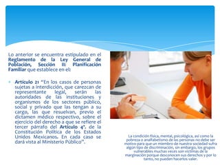 Lo anterior se encuentra estipulado en el
Reglamento de la Ley General de
Población, Sección II: Planificación
Familiar que establece en el:

  Artículo 21 “En los casos de personas
  sujetas a interdicción, que carezcan de
  representante       legal,   serán    las
  autoridades de las instituciones y
  organismos de los sectores público,
  social y privado que las tengan a su
  cargo, las que resuelvan, previo el
  dictamen médico respectivo, sobre el
  ejercicio del derecho a que se refiere el
  tercer párrafo del Artículo 4º. de la
  Constitución Política de los Estados
  Unidos Mexicanos. En cada caso se             La condición física, mental, psicológica, así como la
                                               pobreza o analfabetismo de las personas no debe ser
  dará vista al Ministerio Público”.          motivo para que un miembro de nuestra sociedad sufra
                                               algún tipo de discriminación, sin embargo, los grupos
                                                   vulnerables muchas veces son victimas de la
                                              marginación porque desconocen sus derechos y por lo
                                                          tanto, no pueden hacerlos valer.
 