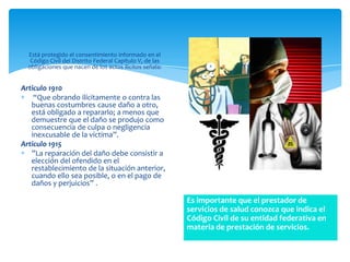 Está protegido el consentimiento informado en el
   Código Civil del Distrito Federal Capítulo V, de las
  obligaciones que nacen de los actos ilícitos señala:


Articulo 1910
    “Que obrando ilícitamente o contra las
   buenas costumbres cause daño a otro,
   está obligado a repararlo; a menos que
   demuestre que el daño se produjo como
   consecuencia de culpa o negligencia
   inexcusable de la víctima”.
Articulo 1915
   ”La reparación del daño debe consistir a
   elección del ofendido en el
   restablecimiento de la situación anterior,
   cuando ello sea posible, o en el pago de
   daños y perjuicios” .

                                                          Es importante que el prestador de
                                                          servicios de salud conozca que indica el
                                                          Código Civil de su entidad federativa en
                                                          materia de prestación de servicios.
 