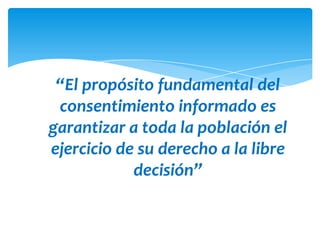 “El propósito fundamental del
 consentimiento informado es
garantizar a toda la población el
ejercicio de su derecho a la libre
            decisión”
 