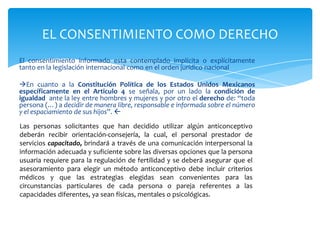 EL CONSENTIMIENTO COMO DERECHO
El consentimiento informado esta contemplado implícita o explícitamente
tanto en la legislación internacional como en el orden jurídico nacional

En cuanto a la Constitución Política de los Estados Unidos Mexicanos
específicamente en el Articulo 4 se señala, por un lado la condición de
igualdad ante la ley entre hombres y mujeres y por otro el derecho de: “toda
persona (…) a decidir de manera libre, responsable e informada sobre el número
y el espaciamiento de sus hijos”. 

Las personas solicitantes que han decidido utilizar algún anticonceptivo
deberán recibir orientación-consejería, la cual, el personal prestador de
servicios capacitado, brindará a través de una comunicación interpersonal la
información adecuada y suficiente sobre las diversas opciones que la persona
usuaria requiere para la regulación de fertilidad y se deberá asegurar que el
asesoramiento para elegir un método anticonceptivo debe incluir criterios
médicos y que las estrategias elegidas sean convenientes para las
circunstancias particulares de cada persona o pareja referentes a las
capacidades diferentes, ya sean físicas, mentales o psicológicas.
 