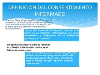 DEFINICION DEL CONSENTIMIENTO
             INFORMADO
La Norma Oficial Mexicana NOM-005-SSA2-1993 de
los Servicios de Planificación Familiar (modificada),
publicada en el Diario Oficial de la Federación, el 21
de enero del 2004, define el consentimiento
informado como:
                       “La decisión voluntaria del aceptante para que se le
                      realice un procedimiento anticonceptivo, con pleno
                      conocimiento y comprensión de la información
                      pertinente y sin presiones”

  El Reglamento de la Ley General de Población
  en la Sección II: Planificación Familiar, en el
  Artículo 20 establece que:
                        “Los servicios de salud, salud reproductiva, educativos
                        y de información sobre programas de planificación
                        familiar, garantizarán a la persona la libre decisión
                        sobre los métodos que para regular su fecundidad
                        desee emplear”.
 