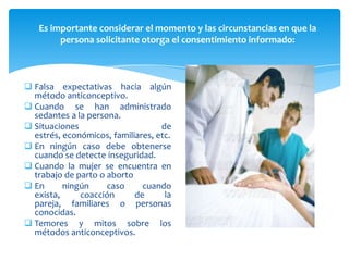 Es importante considerar el momento y las circunstancias en que la
        persona solicitante otorga el consentimiento informado:



 Falsa expectativas hacia algún
  método anticonceptivo.
 Cuando se han administrado
  sedantes a la persona.
 Situaciones                      de
  estrés, económicos, familiares, etc.
 En ningún caso debe obtenerse
  cuando se detecte inseguridad.
 Cuando la mujer se encuentra en
  trabajo de parto o aborto
 En      ningún     caso     cuando
  exista,     coacción      de      la
  pareja, familiares o personas
  conocidas.
 Temores y mitos sobre los
  métodos anticonceptivos.
 