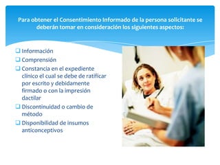 Para obtener el Consentimiento Informado de la persona solicitante se
        deberán tomar en consideración los siguientes aspectos:


 Información
 Comprensión
 Constancia en el expediente
  clínico el cual se debe de ratificar
  por escrito y debidamente
  firmado o con la impresión
  dactilar
 Discontinuidad o cambio de
  método
 Disponibilidad de insumos
  anticonceptivos
 
