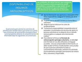 Las unidades de salud tienen que asegurar
        DISPONIBILIDAD DE                      que los insumos anticonceptivos estén
                                               accesibles o asequibles y que estén en el
            INSUMOS                            lugar y momento en que se requieren
                                               para favorecer la calidad de la atención.
        ANTICONCEPTIVOS
                                                     Que la información sea oportuna y veraz para evitar
                                                      falsas expectativas y asegurar la satisfacción de la
                                                      persona.
                                                     Propiciar que la decisión se tome en forma libre y
                                                      voluntaria
                                                     Asegurar que se reduzcan los casos de
                                                      arrepentimiento
     El personal quien presta los servicios de       “Garantiza la responsabilidad compartida entre el
planificación familiar tiene que tomar en cuenta      prestador o la prestadora de servicios de salud y la
 que el proceso de orientación-consejería tiene       persona solicitante en la adopción de un método
   como propósito obtener el consentimiento           anticonceptivo o cualquier otra intervención
  informado bajo las siguientes circunstancias:       médica”
                                                     Para obtener la firma en el formato de
                                                      anticoncepción quirúrgica voluntaria, se debe leer
                                                      este formato en voz alta utilizando un lenguaje
                                                      accesible. Una vez comprendida la información, se
                                                      debe recabar la firma o huella dactilar como prueba
                                                      de que la persona solicitante ha dado su
                                                      consentimiento informado, asimismo ha solicitado
                                                      el procedimiento quirúrgico permanente de manera
                                                      libre, voluntaria y responsable.
 