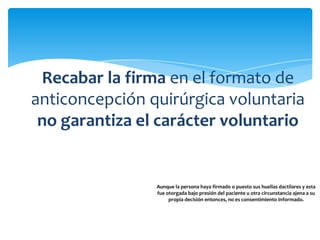 Recabar la firma en el formato de
anticoncepción quirúrgica voluntaria
 no garantiza el carácter voluntario
           de la decisión.

                Aunque la persona haya firmado o puesto sus huellas dactilares y esta
                fue otorgada bajo presión del paciente u otra circunstancia ajena a su
                     propia decisión entonces, no es consentimiento informado.
 