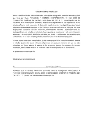 CONSENTIMIENTO INFORMADO
Reciba un cordial saludo, se le invita como participante del siguiente protocolo de investigación
que lleva por título: PREVALENCIA Y FACTORES DESENCADENANTES DE UNA CRISIS DE
CETOACIDOSIS DIABÉTICA EN PACIENTES CON DIABETES TIPO 1 Y 2 pretendiendo que los
resultados de la investigación orienten y motiven el cumplimiento de las expectativas de las
actuales y futuras en la prevención de dicha crisis o padecimiento. Investigación que para lo cual
solicitamos su valiosa participación, la cual consistirá en primera instancia en contestar una serie
de preguntas acerca de sus datos personales, enfermedades presentes , exploración física.. Su
participación en este estudio es voluntaria. Sus respuestas al cuestionario y a la entrevista serán
anónimas, y se utilizará un seudónimo, escogido por usted. La información que se recoja será
confidencial y no se usará para ningún otro propósito fuera de los de esta investigación.
Si tiene alguna duda sobre este proyecto, puede hacer preguntas en cualquier momento durante
el estudio. Igualmente, puede retirarse del proyecto en cualquier momento sin que eso la(o)
perjudique en forma alguna. Si alguna de las preguntas durante la entrevista le parecen
incómodas, tiene usted el derecho de hacérselo saber al investigador o de no responderlas.
le agradecemos su participación.
CONSENTIMIENTO INFORMADO
Yo………………………………………………………………………identificada(do) firma:______________________
manifiesto que he recibido información suficiente sobre la investigación: “PREVALENCIA Y
FACTORES DESENCADENANTES DE UNA CRISIS DE CETOACIDOSIS DIABÉTICA EN PACIENTES CON
DM TIPO 1 Y 2” ; para lo cual han solicitado mi participación.
 