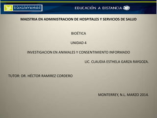 MAESTRIA EN ADMINISTRACION DE HOSPITALES Y SERVICIOS DE SALUD
BIOÉTICA
UNIDAD 4
INVESTIGACION EN ANIMALES Y CONSENTIMIENTO INFORMADO
LIC. CLAUDIA ESTHELA GARZA RAYGOZA.
TUTOR: DR. HÉCTOR RAMIREZ CORDERO
MONTERREY, N.L. MARZO 2014.
 