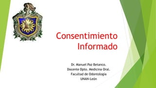 Consentimiento 
Informado 
Dr. Manuel Paz Betanco. 
Docente Dpto. Medicina Oral. 
Facultad de Odontología 
UNAN-León 
 