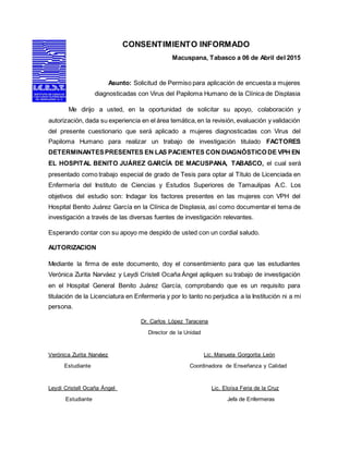 CONSENTIMIENTO INFORMADO
Macuspana, Tabasco a 06 de Abril del 2015
Asunto: Solicitud de Permiso para aplicación de encuesta a mujeres
diagnosticadas con Virus del Papiloma Humano de la Clínica de Displasia
Me dirijo a usted, en la oportunidad de solicitar su apoyo, colaboración y
autorización, dada su experiencia en el área temática,en la revisión, evaluación y validación
del presente cuestionario que será aplicado a mujeres diagnosticadas con Virus del
Papiloma Humano para realizar un trabajo de investigación titulado FACTORES
DETERMINANTESPRESENTES EN LAS PACIENTES CON DIAGNÓSTICO DE VPH EN
EL HOSPITAL BENITO JUÁREZ GARCÍA DE MACUSPANA, TABASCO, el cual será
presentado como trabajo especial de grado de Tesis para optar al Título de Licenciada en
Enfermería del Instituto de Ciencias y Estudios Superiores de Tamaulipas A.C. Los
objetivos del estudio son: Indagar los factores presentes en las mujeres con VPH del
Hospital Benito Juárez García en la Clínica de Displasia, así como documentar el tema de
investigación a través de las diversas fuentes de investigación relevantes.
Esperando contar con su apoyo me despido de usted con un cordial saludo.
AUTORIZACION
Mediante la firma de este documento, doy el consentimiento para que las estudiantes
Verónica Zurita Narváez y Leydi Cristell Ocaña Ángel apliquen su trabajo de investigación
en el Hospital General Benito Juárez García, comprobando que es un requisito para
titulación de la Licenciatura en Enfermeria y por lo tanto no perjudica a la Institución ni a mi
persona.
Dr. Carlos López Taracena
Director de la Unidad
Verónica Zurita Narváez Lic. Manuela Gorgorita León
Estudiante Coordinadora de Enseñanza y Calidad
Leydi Cristell Ocaña Ángel Lic. Eloísa Feria de la Cruz
Estudiante Jefa de Enfermeras
 