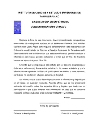 INSTITUTO DE CIENCIAS Y ESTUDIOS SUPERIORES DE
TAMAULIPAS A.C
LICENCIATURA EN ENFERMERIA
CONSENTIMIENTO INFORMADO
Mediante la firma de este documento, doy mi consentimiento para participar
en el trabajo de investigación, aplicada por las estudiantes Verónica Zurita Narváez
y Leydi Cristell Ocaña Ángel, como requisito para obtener el Título de Licenciada en
Enfermeria, en el Instituto de Ciencias y Estudios Superiores de Tamaulipas A.C.
Estoy consciente que la información que estoy suministrando permitirá analizar la
información para buscar posibles soluciones y evitar que el virus del Papiloma
humano se siga propagando día a día.
Entiendo que fui elegida para este estudio por ser paciente diagnostica por
dicho virus. Además doy fe que estoy participando de manera voluntaria y que la
información que aporto es confidencial, por lo que no se revelará a otras personas,
por lo tanto no afectará mi situación personal, ni de salud.
Así mismo, sé que puedo dejar de proporcionar la información y de participar
en el trabajo en cualquier momento. Además afirmo que se me proporcionó
suficiente información sobre los aspectos éticos y legales que involucran mi
participación y que puedo obtener más información en caso que lo considere
necesario con las estudiantes a los números 9361201614 y 3623292.
Fecha: _____________
__________________
Firma del participante
_____________________ _____________________
Firma de la Investigadora Firma de la Investigadora
 