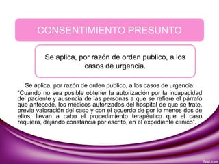 Se aplica, por razón de orden publico, a los casos de urgencia:
“Cuando no sea posible obtener la autorización por la incapacidad
del paciente y ausencia de las personas a que se refiere el párrafo
que antecede, los médicos autorizados del hospital de que se trate,
previa valoración del caso y con el acuerdo de por lo menos dos de
ellos, llevan a cabo el procedimiento terapéutico que el caso
requiera, dejando constancia por escrito, en el expediente clínico”.
CONSENTIMIENTO PRESUNTO
Se aplica, por razón de orden publico, a los
casos de urgencia.
 