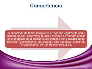 Competencia
La capacidad de tomar decisiones se conoce legalmente como
«competencia». El término se usa a menudo de manera amplia
en la medicina para indicar si una persona tiene capacidad de
decisión. Técnicamente, una persona sólo puede ser declarada
"incompetente" por un tribunal de justicia.
 