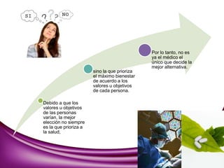 Debido a que los
valores u objetivos
de las personas
varían, la mejor
elección no siempre
es la que prioriza a
la salud,
sino la que prioriza
el máximo bienestar
de acuerdo a los
valores u objetivos
de cada persona.
Por lo tanto, no es
ya el médico el
único que decide la
mejor alternativa.
 