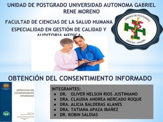 FACULTAD DE CIENCIAS DE LA SALUD HUMANA
ESPECIALIDAD EN GESTIÓN DE CALIDAD Y
AUDITORIA MEDICA
OBTENCIÓN DEL CONSENTIMIENTO INFORMADO
UNIDAD DE POSTGRADO UNIVERSIDAD AUTONOMA GABRIEL
RENE MORENO
INTEGRANTES:
● DR. OLIVER NELSON RIOS JUSTINIANO
● DRA. CLAUDIA ANDREA MERCADO ROQUE
● DRA. ALICIA BALDERAS ALANES
● DRA. TATIANA APAZA IBAÑEZ
● DR. ROBIN SALDIAS
 