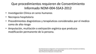 Que procedimientos requieren de Consentimiento
Informado NOM-004-SSA3-2012
• Investigación Clínica en seres humanos
• Necropsia hospitalaria
• Procedimientos diagnósticos y terapéuticos considerados por el medico
como de alto riesgo
• Amputación, mutilación o extirpación orgánica que produzca
modificación permanente de la persona.
Guía Nacional para la integración y el Funcionamiento de los comités Hospitalarios de Bioética,
Comisión Nacional de Bioética, quinta edición 2015.
Diario Oficial de la Federación 15 Octubre 2015
 
