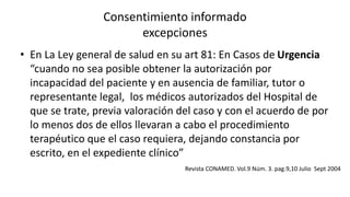 Consentimiento informado
excepciones
• En La Ley general de salud en su art 81: En Casos de Urgencia
“cuando no sea posible obtener la autorización por
incapacidad del paciente y en ausencia de familiar, tutor o
representante legal, los médicos autorizados del Hospital de
que se trate, previa valoración del caso y con el acuerdo de por
lo menos dos de ellos llevaran a cabo el procedimiento
terapéutico que el caso requiera, dejando constancia por
escrito, en el expediente clínico”
Revista CONAMED. Vol.9 Núm. 3. pag.9,10 Julio Sept 2004
 