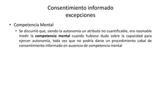 • Competencia Mental
• Se discurrió que, siendo la autonomía un atributo no cuantificable, era razonable
medir la competencia mental cuando hubiese duda sobre la capacidad para
ejercer autonomía, toda vez que no podría darse un procedimiento cabal de
consentimiento informado en ausencia de competencia mental
Consentimiento informado
excepciones
 