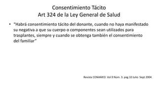 Consentimiento Tácito
Art 324 de la Ley General de Salud
• “Habrá consentimiento tácito del donante, cuando no haya manifestado
su negativa a que su cuerpo o componentes sean utilizados para
trasplantes, siempre y cuando se obtenga también el consentimiento
del familiar”
Revista CONAMED. Vol.9 Núm. 3. pag.10 Julio Sept 2004
 