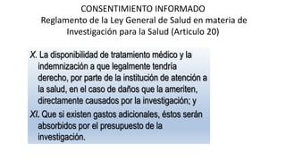 CONSENTIMIENTO INFORMADO
Reglamento de la Ley General de Salud en materia de
Investigación para la Salud (Articulo 20)
X. La disponibilidad de tratamiento médico y la
indemnización a que legalmente tendría
derecho, por parte de la institución de atención a
la salud, en el caso de daños que la ameriten,
directamente causados por la investigación; y
XI. Que si existen gastos adicionales, éstos serán
absorbidos por el presupuesto de la
investigación.
 