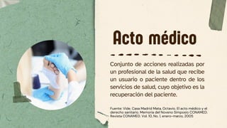 Conjunto de acciones realizadas por
un profesional de la salud que recibe
un usuario o paciente dentro de los
servicios de salud, cuyo objetivo es la
recuperación del paciente.
Acto médico
Fuente: Vide. Casa Madrid Mata, Octavio. El acto médico y el
derecho sanitario. Memoria del Noveno Simposio CONAMED.
Revista CONAMED. Vol. 10, No. 1, enero-marzo, 2005
 