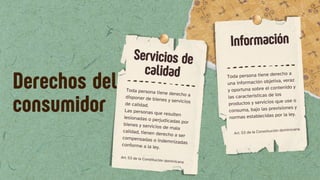 Toda persona tiene derecho a
disponer de bienes y servicios
de calidad.
Las personas que resulten
lesionadas o perjudicadas por
bienes y servicios de mala
calidad, tienen derecho a ser
compensadas o indemnizadas
conforme a la ley.
Art. 53 de la Constitución dominicana
Toda persona tiene derecho a
una información objetiva, veraz
y oportuna sobre el contenido y
las características de los
productos y servicios que use o
consuma, bajo las previsiones y
normas establecidas por la ley.
Servicios de
calidad
Información
Art. 53 de la Constitución dominicana
Derechos del
consumidor
 
