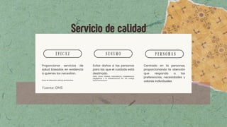 E F I C A Z S E G U R O P E R S O N A S
Proporcionar servicios de
salud basados en evidencia
a quienes los necesitan.
Guía de atención clínica, protocolos,
Evitar daños a las personas
para las que el cuidado está
destinado.
Daño como: torpeza, imprudencia, inadvertencia,
negligencia y la inobservancia) Art. 319 Código
Penal Dominicano
Centrado en la personas,
proporcionando la atención
que responda a las
preferencias, necesidades y
valores individuales
Servicio de calidad
Fuente: OMS
 