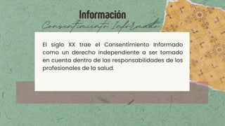 Información
Consentimiento Informado
El siglo XX trae el Consentimiento Informado
como un derecho independiente a ser tomado
en cuenta dentro de las responsabilidades de los
profesionales de la salud.
 