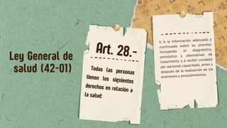 f) A la información adecuada y
continuada sobre su proceso,
incluyendo el diagnóstico,
pronóstico y alternativas de
tratamiento; y a recibir consejos
por personal capacitado, antes y
después de la realización de los
exámenes y procedimientos.
Ley General de
salud (42-01) Todas las personas
tienen los siguientes
derechos en relación a
la salud:
Art. 28.-
 