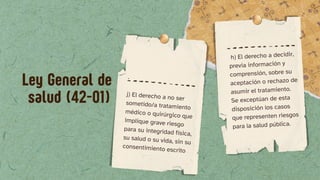 .
j) El derecho a no ser
sometido/a tratamiento
médico o quirúrgico que
implique grave riesgo
para su integridad física,
su salud o su vida, sin su
consentimiento escrito
h) El derecho a decidir,
previa información y
comprensión, sobre su
aceptación o rechazo de
asumir el tratamiento.
Se exceptúan de esta
disposición los casos
que representen riesgos
para la salud pública.
Ley General de
salud (42-01)
 