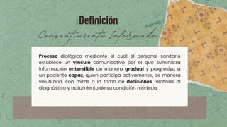 Definición
Consentimiento Informado
Proceso dialógico mediante el cual el personal sanitario
establece un vínculo comunicativo por el que suministra
información entendible de manera gradual y progresiva a
un paciente capaz, quien participa activamente, de manera
voluntaria, con miras a la toma de decisiones relativas al
diagnóstico y tratamiento de su condición mórbida.
 