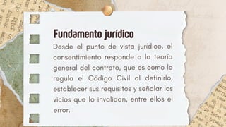 Desde el punto de vista jurídico, el
consentimiento responde a la teoría
general del contrato, que es como lo
regula el Código Civil al definirlo,
establecer sus requisitos y señalar los
vicios que lo invalidan, entre ellos el
error.
Fundamento jurídico
 