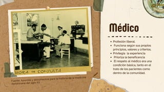 Médico
Profesión liberal.
Funciona según sus propios
principios, valores y criterios.
Privilegia la experiencia
Prioriza la beneficencia
El respeto al médico era una
condición básica, tanto en el
trato de los pacientes como
dentro de la comunidad.
Fuente: Apuntes y documentos para la historia de la medicina
dominicana del siglo XX
 