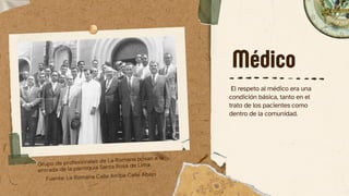 Médico
El respeto al médico era una
condición básica, tanto en el
trato de los pacientes como
dentro de la comunidad.
Grupo de profesionales de La Romana posan a la
entrada de la parroquia Santa Rosa de Lima
Fuente: La Romana Calle Arriba Calle Abajo
 