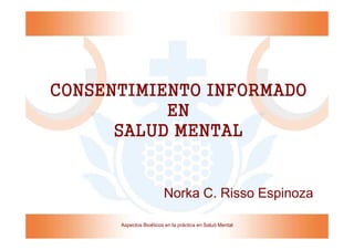CONSENTIMIENTO INFORMADO
           EN
      SALUD MENTAL


                        Norka C. Risso Espinoza

      Aspectos Bioéticos en la práctica en Salud Mental
 
