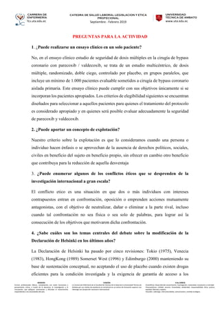 CARRERA DE
ENFERMERÍA
fcs.uta.edu.ec
catedra de SALUD LABORAL LEGISLACION Y ETICA
PROFECIONAL
Septiembre - Febrero 2019
UNIVERSIDAD
TÉCNICA DE AMBATO
www.uta.edu.ec
MISIÓN
Formar profesionales líderes, competentes con visión humanista y
pensamiento crítico, a través de la docencia, la investigación y la
vinculación, que apliquen, promuevan y difundan el conocimiento
respondiendo a las necesidades del país.
VISIÓN
La Carrera de Enfermería de la Facultad de Ciencias de la Salud de la Universidad Técnica de
Ambato por sus niveles de excelencia se constituirá en un centro de formación superior con
liderazgo con proyección nacional e internacional.
VALORES
•Científicos: Desarrollo del conocimiento, investigación, creatividad, innovación y criticidad.
•Humanísticos: Calidad, servicio, honestidad, solidaridad, responsabilidad, ética, justicia,
equidad, libertad y respeto.
•Sociales: Liderazgo, interculturalidad, comunicación y sentido ecológico.
PREGUNTAS PARA LA ACTIVIDAD
1. ¿Puede realizarse un ensayo clínico en un solo paciente?
No, en el ensayo clínico estudio de seguridad de dosis múltiples en la cirugía de bypass
coronario con parecoxib / valdecoxib, se trata de un estudio multicéntrico, de dosis
múltiple, randomizado, doble ciego, controlado por placebo, en grupos paralelos, que
incluye un mínimo de 1.000 pacientes evaluable sometidos a cirugía de bypass coronario
aislada primaria. Este ensayo clínico puede cumplir con sus objetivos únicamente si se
incorporan los pacientes apropiados. Los criterios de elegibilidad siguientes se encuentran
diseñados para seleccionar a aquellos pacientes para quienes el tratamiento del protocolo
es considerado apropiado y en quienes será posible evaluar adecuadamente la seguridad
de parecoxib y valdecoxib.
2. ¿Puede aportar un concepto de explotación?
Nuestro criterio sobre la explotación es que lo consideramos cuando una persona o
individuo hacen énfasis o se aprovechan de la ausencia de derechos políticos, sociales,
civiles en beneficio del sujeto en beneficio propio, sin ofrecer en cambio otro beneficio
que contribuya para la reducción de aquella desventaja
3. ¿Puede enumerar algunos de los conflictos éticos que se desprenden de la
investigación internacional a gran escala?
El conflicto etico es una situación en que dos o más individuos con intereses
contrapuestos entran en confrontación, oposición o emprenden acciones mutuamente
antagonistas, con el objetivo de neutralizar, dañar o eliminar a la parte rival, incluso
cuando tal confrontación no sea física o sea solo de palabras, para lograr así la
consecución de los objetivos que motivaron dicha confrontación.
4. ¿Sabe cuáles son los temas centrales del debate sobre la modificación de la
Declaración de Helsinki en los últimos años?
La Declaración de Helsinki ha pasado por cinco revisiones: Tokio (1975), Venecia
(1983), HongKong (1989) Somerset West (1996) y Edimburgo (2000) manteniendo su
base de sustentación conceptual, no aceptando el uso de placebo cuando existen drogas
eficientes para la condición investigada y la exigencia de garantía de acceso a los
 